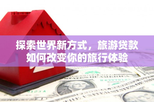 卢龙探索世界新方式，旅游贷款如何改变你的旅行体验