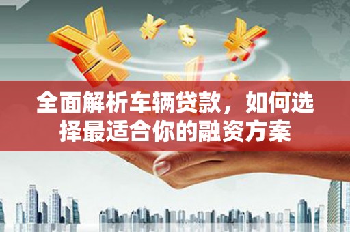 卢龙全面解析车辆贷款，如何选择最适合你的融资方案